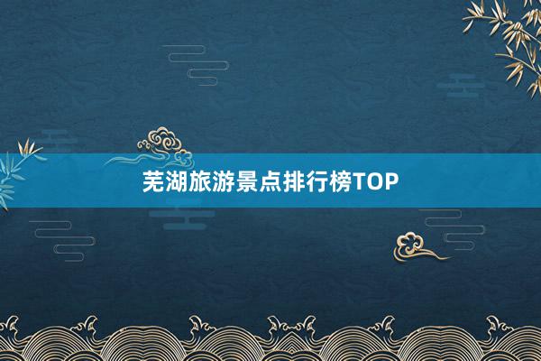 芜湖旅游景点排行榜TOP