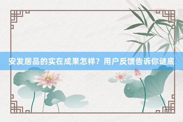 安发居品的实在成果怎样？用户反馈告诉你谜底