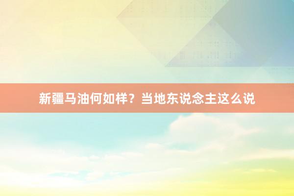 新疆马油何如样？当地东说念主这么说