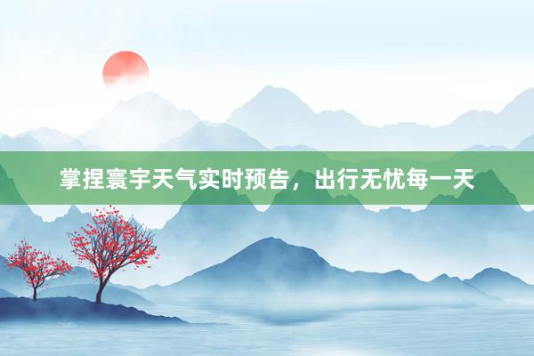 掌捏寰宇天气实时预告，出行无忧每一天