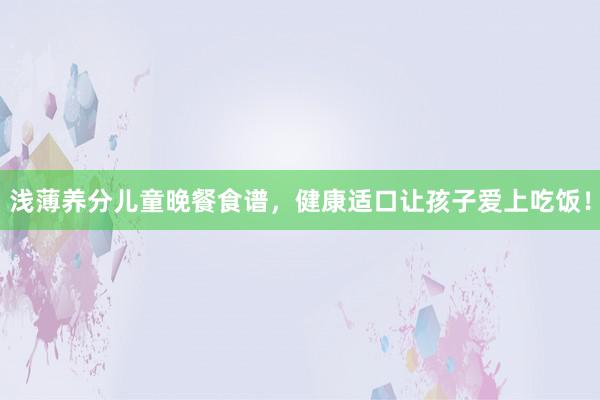浅薄养分儿童晚餐食谱，健康适口让孩子爱上吃饭！