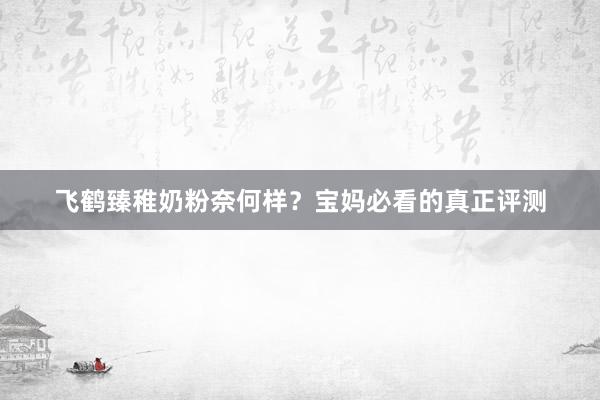 飞鹤臻稚奶粉奈何样？宝妈必看的真正评测