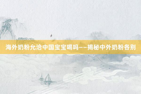 海外奶粉允洽中国宝宝喝吗——揭秘中外奶粉各别