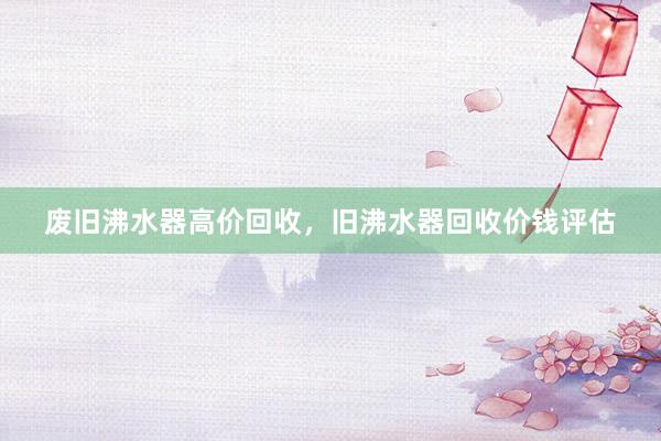 废旧沸水器高价回收，旧沸水器回收价钱评估
