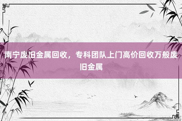 南宁废旧金属回收，专科团队上门高价回收万般废旧金属