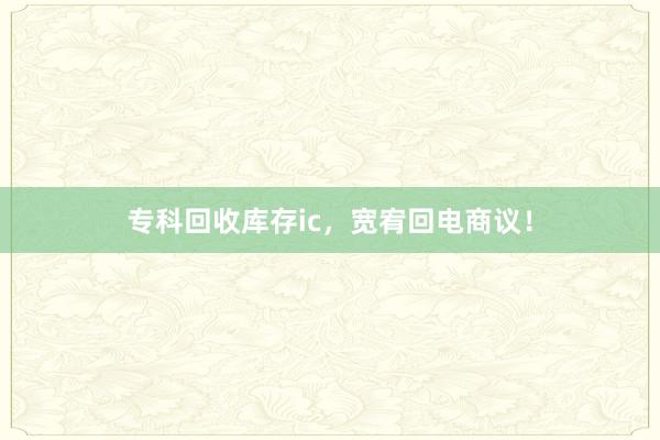 专科回收库存ic，宽宥回电商议！