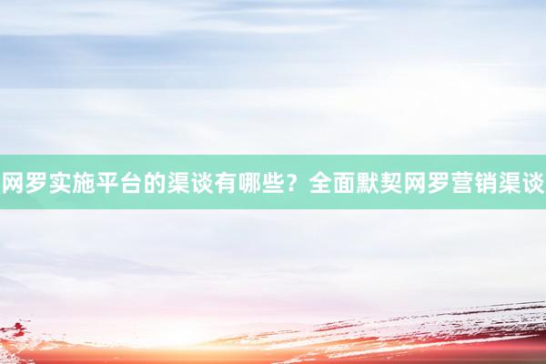 网罗实施平台的渠谈有哪些？全面默契网罗营销渠谈