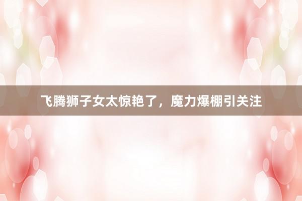飞腾狮子女太惊艳了，魔力爆棚引关注